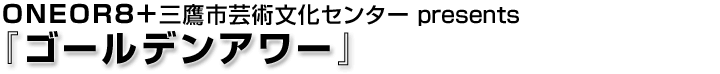 ONEOR8＋三鷹市芸術文化センター presents『ゴールデンアワー』